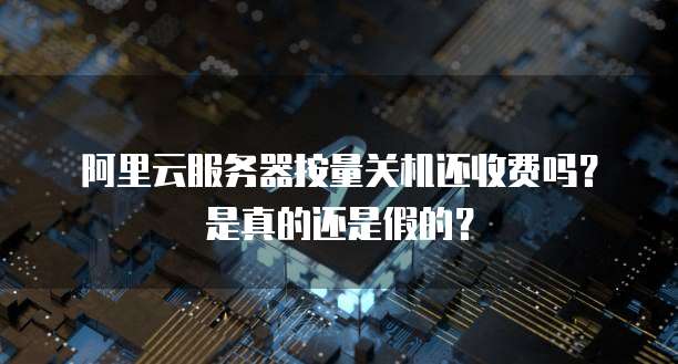阿里云服务器按量关机还收费吗?是真的还是假的?
