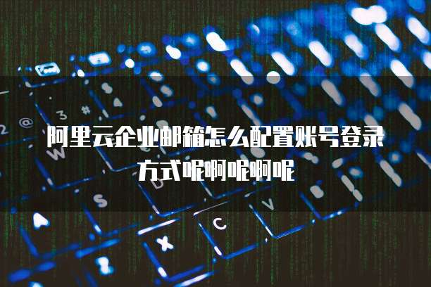 阿里云企业邮箱怎么配置账号登录方式呢啊呢啊呢