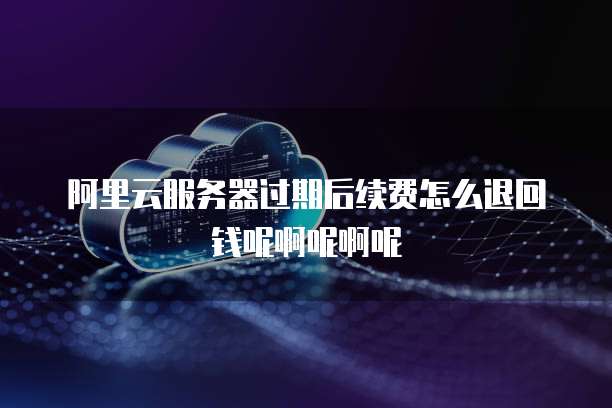 阿里云服务器过期后续费怎么退回钱呢啊呢啊呢