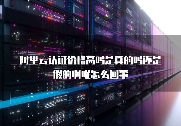 阿里云认证价格高吗是真的吗还是假的啊呢怎么回事