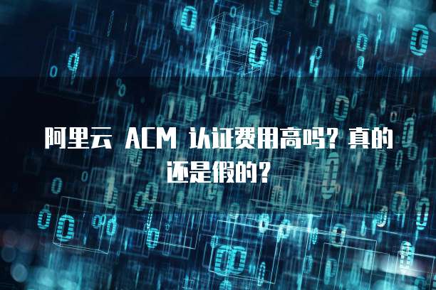 阿里云 ACM 认证费用高吗?真的还是假的?