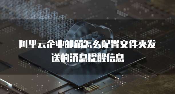 阿里云企业邮箱怎么配置文件夹发送的消息提醒信息