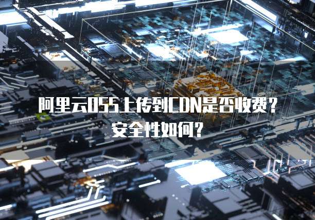 阿里云OSS上传到CDN是否收费?安全性如何?