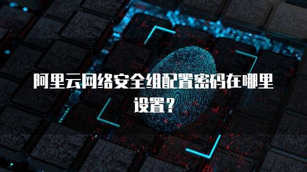 阿里云网络安全组配置密码在哪里设置?