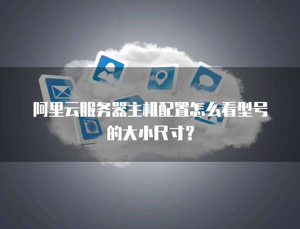 阿里云服务器主机配置怎么看型号的大小尺寸?