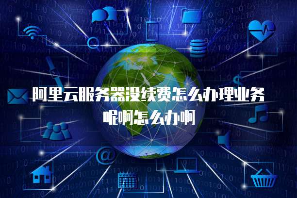 阿里云服务器没续费怎么办理业务呢啊怎么办啊