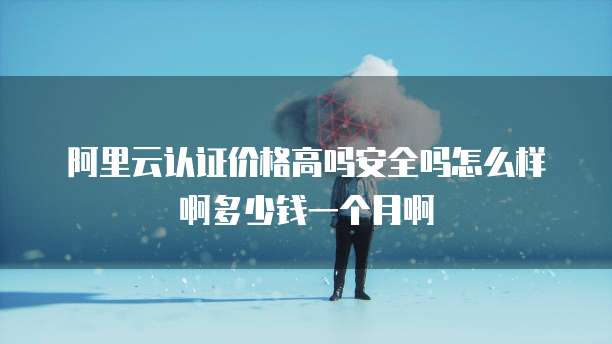阿里云认证价格高吗安全吗怎么样啊多少钱一个月啊