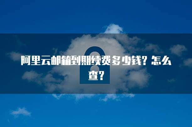 阿里云邮箱到期续费多少钱?怎么查?