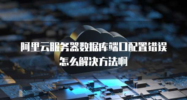 阿里云服务器数据库端口配置错误怎么解决方法啊