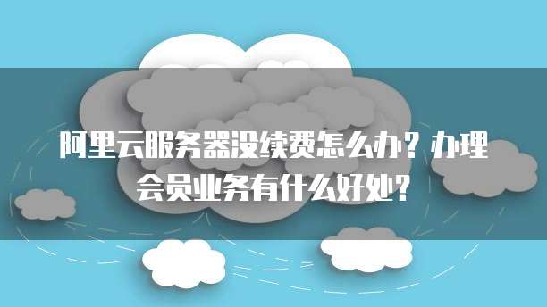阿里云服务器没续费怎么办?办理会员业务有什么好处?