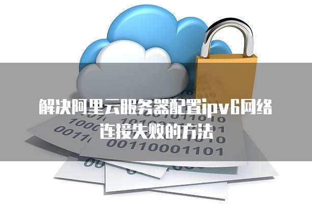 解决阿里云服务器配置ipv6网络连接失败的方法