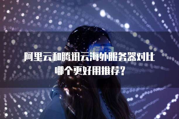  阿里云和腾讯云海外服务器对比哪个更好用推荐?
