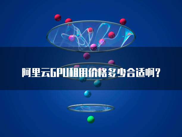 阿里云GPU租用价格多少合适啊？