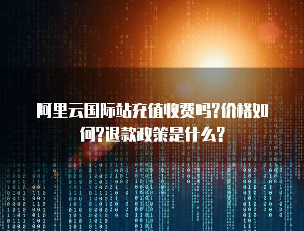 阿里云国际站充值收费吗?价格如何?退款政策是什么?