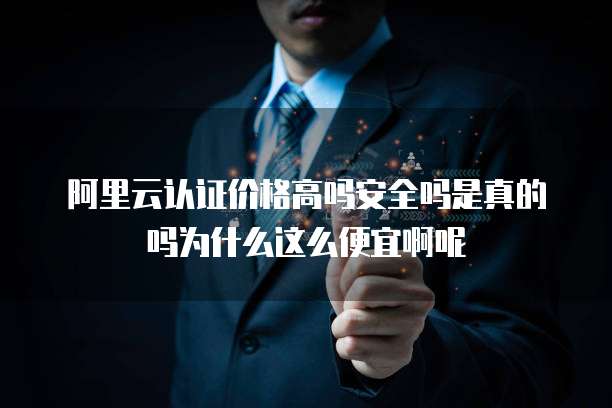 阿里云认证价格高吗安全吗是真的吗为什么这么便宜啊呢