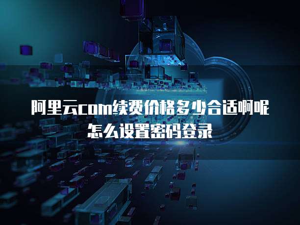 阿里云com续费价格多少合适啊呢怎么设置密码登录