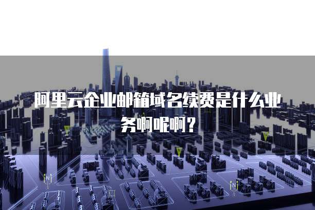 阿里云企业邮箱域名续费是什么业务啊呢啊?