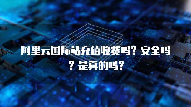 阿里云国际站充值收费吗?安全吗?是真的吗?