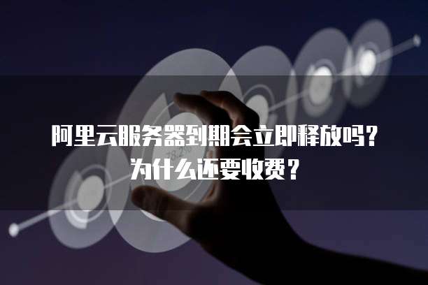 阿里云服务器到期会立即释放吗?为什么还要收费?