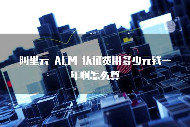 阿里云 ACM 认证费用多少元钱一年啊怎么算