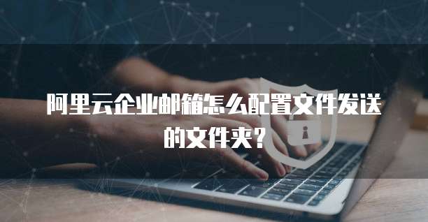 阿里云企业邮箱怎么配置文件发送的文件夹?