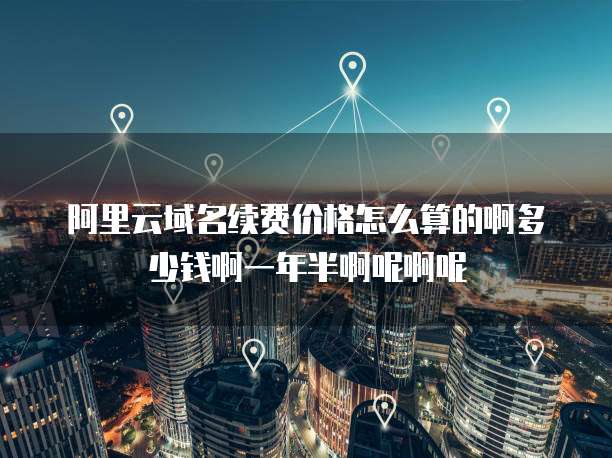 阿里云域名续费价格怎么算的啊多少钱啊一年半啊呢啊呢