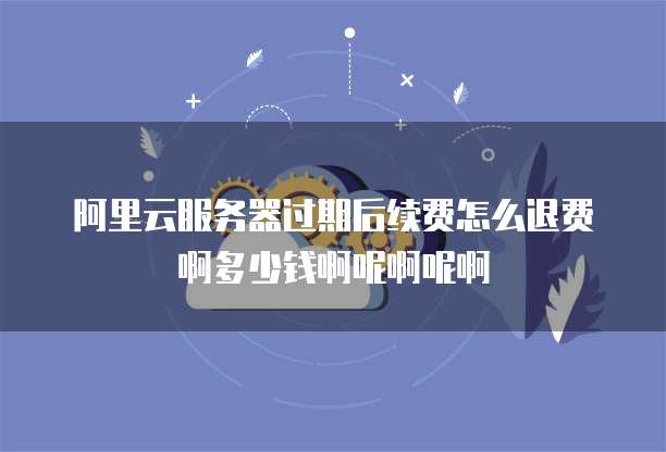 阿里云服务器过期后续费怎么退费啊多少钱啊呢啊呢啊