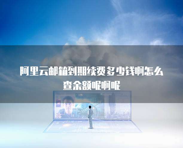 阿里云邮箱到期续费多少钱啊怎么查余额呢啊呢