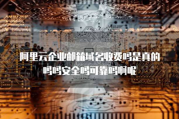 阿里云企业邮箱域名收费吗是真的吗吗安全吗可靠吗啊呢