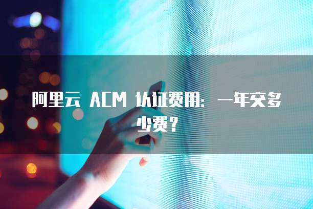 阿里云 ACM 认证费用:一年交多少费?