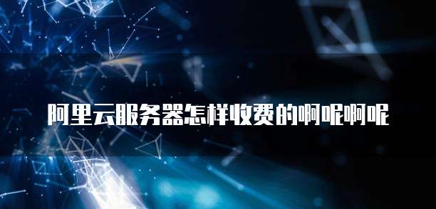 阿里云服务器怎样收费的啊呢啊呢