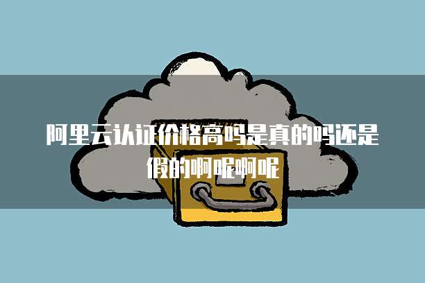 阿里云认证价格高吗是真的吗还是假的啊呢啊呢