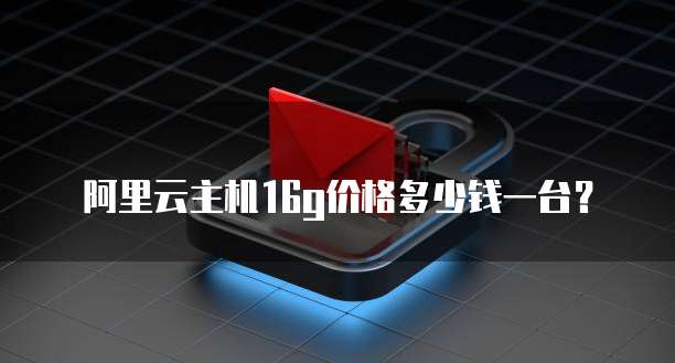 阿里云主机16g价格多少钱一台?