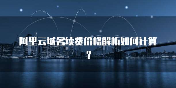 阿里云域名续费价格解析如何计算?