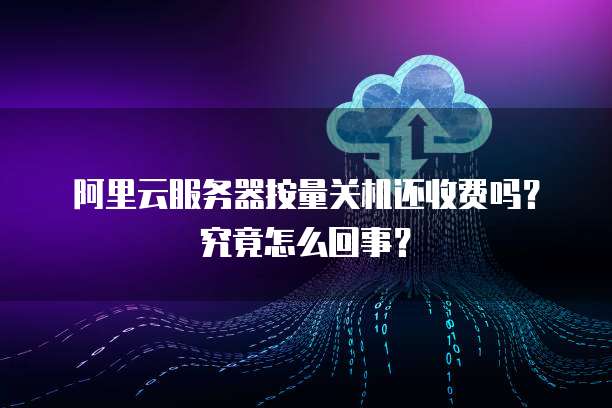 阿里云服务器按量关机还收费吗?究竟怎么回事?