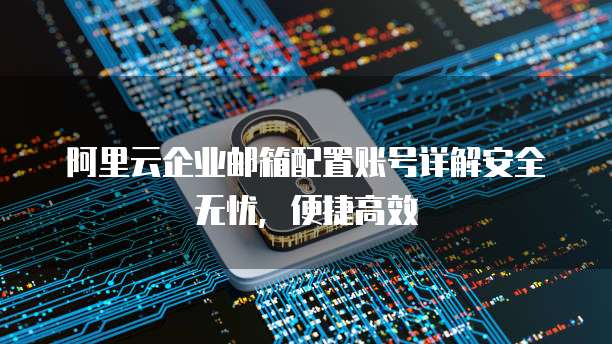 阿里云企业邮箱配置账号详解安全无忧,便捷高效