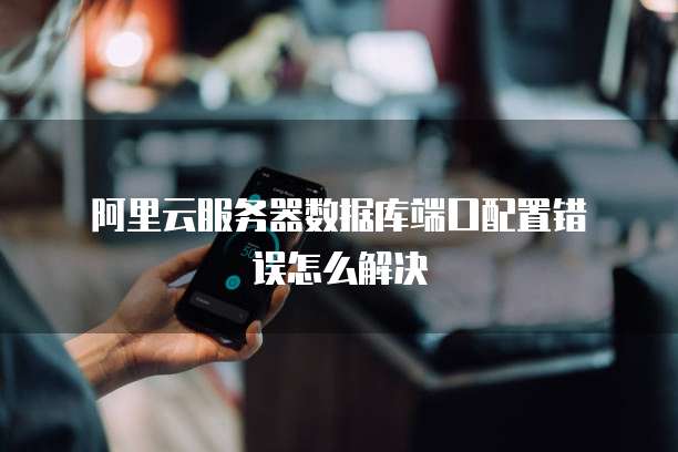 阿里云服务器数据库端口配置错误怎么解决
