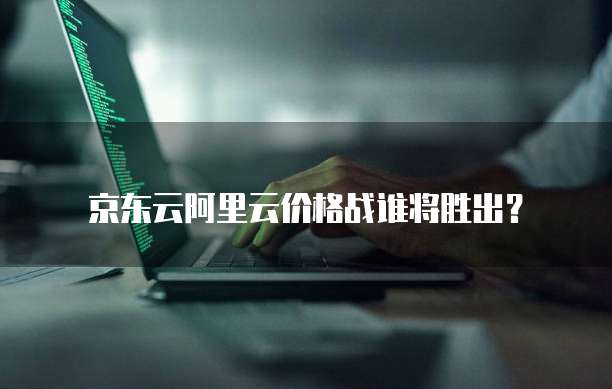 京东云阿里云价格战谁将胜出？