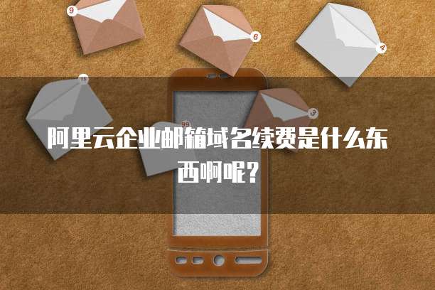 阿里云企业邮箱域名续费是什么东西啊呢?