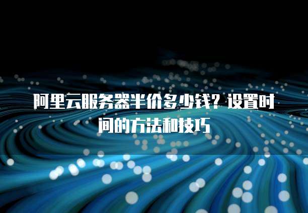 阿里云服务器半价多少钱?设置时间的方法和技巧