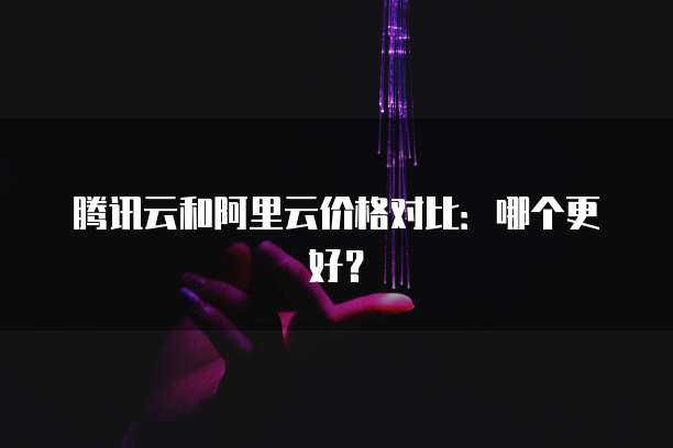 腾讯云和阿里云价格对比：哪个更好？