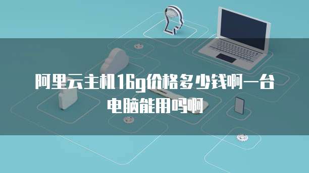 阿里云主机16g价格多少钱啊一台电脑能用吗啊