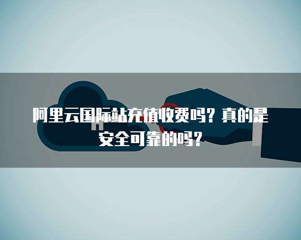阿里云国际站充值收费吗?真的是安全可靠的吗?