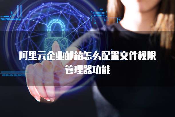 阿里云企业邮箱怎么配置文件权限管理器功能