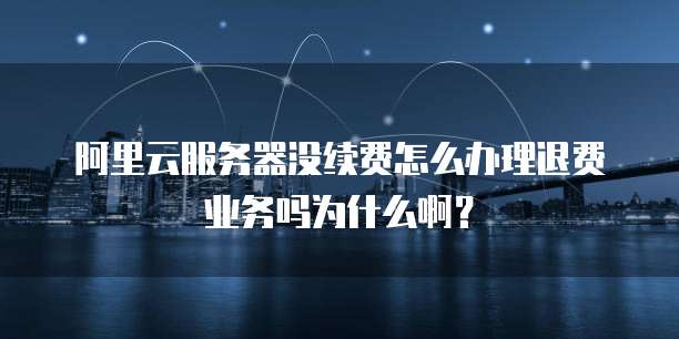 阿里云服务器没续费怎么办理退费业务吗为什么啊?