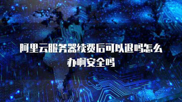 阿里云服务器续费后可以退吗怎么办啊安全吗