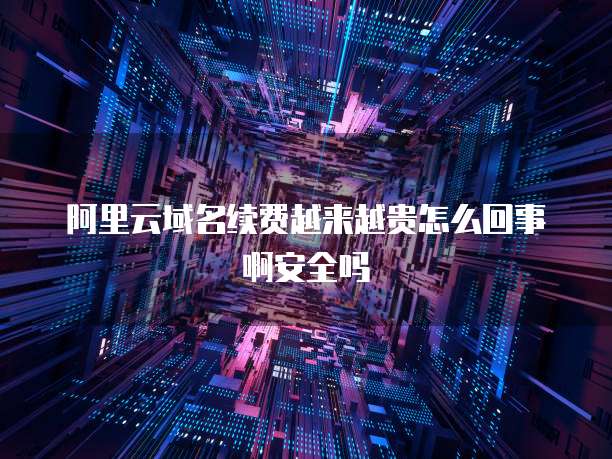 阿里云域名续费越来越贵怎么回事啊安全吗