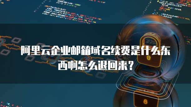 阿里云企业邮箱域名续费是什么东西啊怎么退回来？
