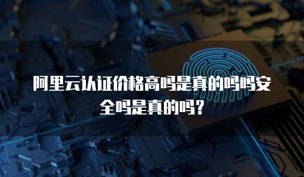 阿里云认证价格高吗是真的吗吗安全吗是真的吗?