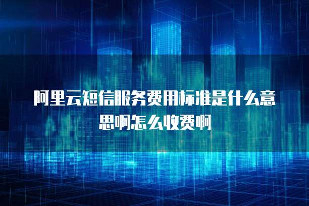 阿里云短信服务费用标准是什么意思啊怎么收费啊